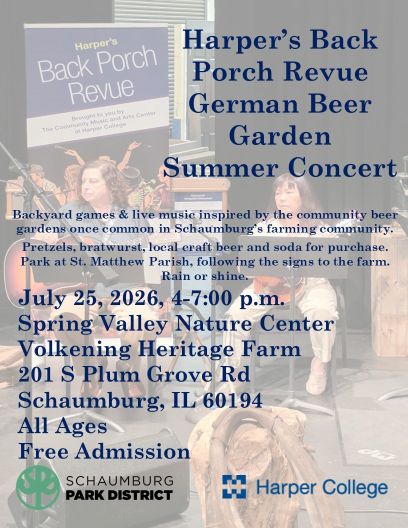 Harper’s Back Porch Revue German Beer Garden Summer Concert. Backyard games & live music inspired by the community beer gardens once common in Schaumburg’s farming community. Pretzels, bratwurst, local craft beer and soda for purchase. Park at St. Matthew Parish, following the signs to the farm. Rain or shine. July 25, 2026, 4-7:00 p.m. Spring Valley Nature Center Volkening Heritage Farm 201 S Plum Grove Rd Schaumburg, IL 60194.
 All Ages. 
Free Admission